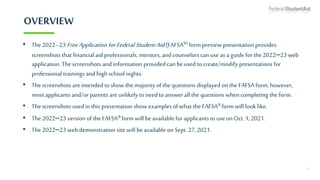 OVERVIEW
• The2022–23 FreeApplication forFederalStudentAid (FAFSA®) form preview presentation provides
screenshots that financial aid professionals, mentors, and counselors can use as a guide for the 2022–23 web
application. Thescreenshots and information provided can be used to create/modify presentations for
professional trainings and high school nights.
• Thescreenshots are intended to show the majority of the questions displayed on the FAFSA form; however,
most applicants and/or parents are unlikely to need to answer all the questions when completing the form.
• Thescreenshots used in this presentation show examplesof what the FAFSA® form will look like.
• The2022–23 version ofthe FAFSA® form will be available forapplicants to useonOct. 1,2021.
• The2022–23 web demonstration site will beavailable on Sept. 27, 2021.
3
 