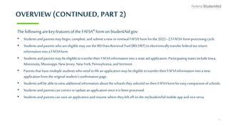 OVERVIEW (CONTINUED, PART 2)
Thefollowing arekey features of the FAFSA® form on StudentAid.gov:
• Studentsandparentsmaybegin, complete, andsubmita new orrenewal FAFSA formforthe2022–23FAFSA formprocessingcycle.
• Studentsandparentswhoareeligible mayusethe IRSDataRetrievalTool(IRSDRT)toelectronicallytransferfederaltaxreturn
informationinto aFAFSAform.
• Studentsandparentsmaybeeligible totransfertheir FAFSAinformationintoastateaidapplication.ParticipatingstatesincludeIowa,
Minnesota,Mississippi, New Jersey, NewYork,Pennsylvania,andVermont.
• Parentsthathavemultiplestudentswhoneed tofile anapplicationmaybeeligible totransfertheir FAFSAinformationinto anew
applicationfromtheoriginal student’sconfirmationpage.
• Studentswill be abletoview additionalinformationaboutthe schoolstheyselected ontheir FAFSAformforeasycomparisonofschools.
• Studentsandparentscancorrector updateanapplicationonceit is been processed.
• Studentsandparentscansavean applicationandresume wheretheyleft offonthe myStudentAidmobileappandviceversa.
4
 