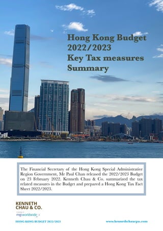 HONG KONG BUDGET 2022/2023 www.kennethchaucpa.com
Hong Kong Budget
2022/2023


Key Tax measures
Summary
The Financial Secretary of the Hong Kong Special Administrative
Region Government, Mr Paul Chan released the 2022/2023 Budget
on 23 February 2022. Kenneth Chau & Co. summarized the tax
related measures in the Budget and prepared a Hong Kong Tax Fact
Sheet 2022/2023.


 