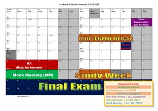 Academic Calendar Semester I 2022/2023
New semester in ….
16 Oct
SUN
W1
17
MON
18
TUE
19
WED
20
THU
21
FRI
22
SAT
23
SUN
W2
24
MON
Deepavali
25
TUE
26
WED
27
THU
28
FRI
29
SAT
30
W3
31 1 Nov 2 3 4 5 6
W4
7 8 9 10 11 12
13
W5
14 15 16 17 18 19 20
W6
21 22 23 24 25 26
27
W7
28 28 30 1 Dec 2 3 4 5 6 7 8 9 10
11
W8
12 13 14 15 16 17 18
W9
19 20 21 22 23 24
25
Xmas
W10
26 27 28 29 30 31 1 Jan
W11
2 3 4 5 6 7
8
W12
9 10 11 12 13 14 15
W13
16 17 18 19 20 21
22
W14
23 24 25 26 27 28 29 30 31 1 Feb CNY 2 3 4
5 6 7 8 9 10 11 12 13 14 15 16 17 18
19 20 21 22 23 24 25 26 27 28 1 Mac 2 3 4
wnws2022
Assessment Dates:
(Google Classroom)
Job Ad+Resume = /12/2022
Face-to-face (physical)
Real-time Writing = 22/12/2022(TBA)
MJI (individual) = 8-12/1/2023
Mock Meeting = 22 - 26/1/2023
 