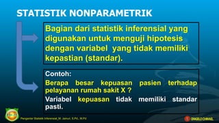 Bagian dari statistik inferensial yang
digunakan untuk menguji hipotesis
dengan variabel yang tidak memiliki
kepastian (standar).
STATISTIK NONPARAMETRIK
Contoh:
Berapa besar kepuasan pasien terhadap
pelayanan rumah sakit X ?
Variabel kepuasan tidak memiliki standar
pasti.
Pengantar Statistik Inferensial_M. Jainuri, S.Pd., M.Pd ORAGELO CHANNEL
 