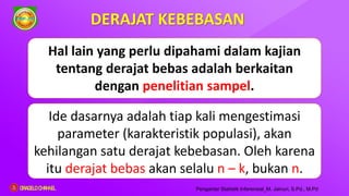 Ide dasarnya adalah tiap kali mengestimasi
parameter (karakteristik populasi), akan
kehilangan satu derajat kebebasan. Oleh karena
itu derajat bebas akan selalu n – k, bukan n.
DERAJAT KEBEBASAN
Pengantar Statistik Inferensial_M. Jainuri, S.Pd., M.Pd
Hal lain yang perlu dipahami dalam kajian
tentang derajat bebas adalah berkaitan
dengan penelitian sampel.
ORAGELO CHANNEL
 