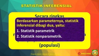 Pengantar Statistik Inferensial_M. Jainuri, S.Pd., M.Pd
Secara ringkas
Statistik inferensial yaitu
statistik yang digunakan untuk
menggeneralisasikan sebagian data
(sampel) terhadap seluruh data
(populasi)
Berdasarkan parameternya, statistik
inferensial dibagi dua, yaitu:
1. Statistik parametrik
2. Statistik nonparametrik.
ORAGELO CHANNEL
 