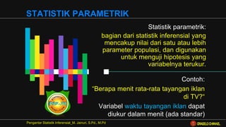 Statistik parametrik:
bagian dari statistik inferensial yang
mencakup nilai dari satu atau lebih
parameter populasi, dan digunakan
untuk menguji hipotesis yang
variabelnya terukur.
Pengantar Statistik Inferensial_M. Jainuri, S.Pd., M.Pd
STATISTIK PARAMETRIK
Contoh:
“Berapa menit rata-rata tayangan iklan
di TV?“
Variabel waktu tayangan iklan dapat
diukur dalam menit (ada standar)
ORAGELO CHANNEL
 