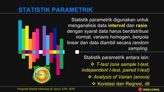 Statistik parametrik digunakan untuk
menganalisis data interval dan rasio,
dengan syarat data harus berdistribusi
normal, varians homogen, berpola
linear dan data diambil secara random
sampling.
STATISTIK PARAMETRIK
Pengantar Statistik Inferensial_M. Jainuri, S.Pd., M.Pd
Statistik parametrik antara lain:
❖ T-test (one sample t-test,
independent t-test, paired t-test)
❖ Analysis of Varian (anova)
❖ Korelasi dan Regresi, dll
ORAGELO CHANNEL
 
