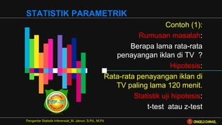 Contoh (1):
Rumusan masalah:
Berapa lama rata-rata
penayangan iklan di TV ?
Hipotesis:
Rata-rata penayangan iklan di
TV paling lama 120 menit.
Statistik uji hipotesis:
t-test atau z-test
Pengantar Statistik Inferensial_M. Jainuri, S.Pd., M.Pd
STATISTIK PARAMETRIK
ORAGELO CHANNEL
 