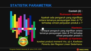 Contoh (2) :
Rumusan masalah:
Apakah ada pengaruh yang signifikan
antara lamanya penayangan iklan di TV
terhadap omset penjualan produk x ?
Hipotesis:
Terdapat pengaruh yang signifikan antara
lamanya penayangan iklan di TV terhadap
omset penjualan produk x
Statistik uji hipotesis:
korelasi product moment/ rho, uji–t, Koefisien
Penentu dan Regresi Linear Sederhana.
Pengantar Statistik Inferensial_M. Jainuri, S.Pd., M.Pd
STATISTIK PARAMETRIK
ORAGELO CHANNEL
 