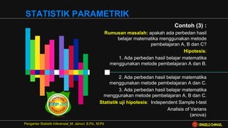 Contoh (3) :
Rumusan masalah: apakah ada perbedan hasil
belajar matematika menggunakan metode
pembelajaran A, B dan C?
Hipotesis:
1. Ada perbedan hasil belajar matematika
menggunakan metode pembelajaran A dan B.
.
2. Ada perbedan hasil belajar matematika
menggunakan metode pembelajaran A dan C.
3. Ada perbedan hasil belajar matematika
menggunakan metode pembelajaran A, B dan C.
Statistik uji hipotesis: Independent Sample t-test
Analisis of Varians
(anova).
Pengantar Statistik Inferensial_M. Jainuri, S.Pd., M.Pd
STATISTIK PARAMETRIK
ORAGELO CHANNEL
 