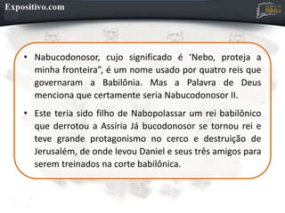 • Nabucodonosor, cujo significado é ‘Nebo, proteja a
minha fronteira”, é um nome usado por quatro reis que
governaram a Babilônia. Mas a Palavra de Deus
menciona que certamente seria Nabucodonosor II.
• Este teria sido filho de Nabopolassar um rei babilônico
que derrotou a Assíria Já bucodonosor se tornou rei e
teve grande protagonismo no cerco e destruição de
Jerusalém, de onde levou Daniel e seus três amigos para
serem treinados na corte babilônica.
 