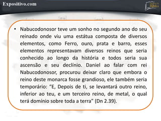 • Nabucodonosor teve um sonho no segundo ano do seu
reinado onde viu uma estátua composta de diversos
elementos, como Ferro, ouro, prata e barro, esses
elementos representavam diversos reinos que seria
conhecido ao longo da história e todos seria sua
ascensão e seu declínio. Daniel ao falar com rei
Nabucodonosor, procurou deixar claro que embora o
reino deste monarca fosse grandioso, ele também seria
temporário: “E, Depois de ti, se levantará outro reino,
inferior ao teu, e um terceiro reino, de metal, o qual
terá domínio sobre toda a terra” (Dn 2.39).
 