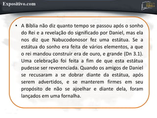 • A Bíblia não diz quanto tempo se passou após o sonho
do Rei e a revelação do significado por Daniel, mas ela
nos diz que Nabucodonosor fez uma estátua. Se a
estátua do sonho era feita de vários elementos, a que
o rei mandou construir era de ouro, e grande (Dn 3.1).
Uma celebração foi feita a fim de que esta estátua
pudesse ser reverenciada. Quando os amigos de Daniel
se recusaram a se dobrar diante da estátua, após
serem advertidos, e se manterem firmes em seu
propósito de não se ajoelhar e diante dela, foram
lançados em uma fornalha.
 