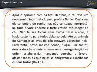 • Após o episódio com os três Hebreus, o rei teve um
novo sonho interpretado pelo profeta Daniel. Desta vez
ele se lembra do sonho mas não consegue interpretá-
lo. Uma árvore enorme e forte crescia até chegar ao
céu. Não faltava folhas nem frutos nessa árvore, e
havia sustento para todos debaixo dela. Até os animais
do Campo e as aves do céu estavam abrigados nela.
Entretanto, neste mesmo sonho, “vigia, um santo”,
descia do céu e determinava uma desorganização na
ordem estabelecida, mandando derrubar a árvore,
afastar todos os que nelas se abrigavam e espalhados
os seus frutos (Dn 4.14).
 