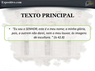 TEXTO PRINCIPAL
• “Eu sou o SENHOR; este é o meu nome; a minha glória,
pois, a outrem não darei, nem o meu louvor, às imagens
de escultura. ” (Is 42.8)
 