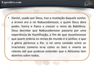 • Daniel, usado por Deus, traz a revelação daquele sonho:
a árvore era o rei Nabucodonosor, a quem Deus dera
poder, honra e fizera a crescer o reino da Babilônia.
Deus decretar que Nabucodonosor passaria por uma
experiência de Humilhação, a fim de que reconhecesse
que quem ordena os reinos do mundo é o senhor, e que
a glória pertence a Ele. o rei seria contado entre os
irracionais comeria erva como os bois e viveria ao
relento até que pudesse entender que o Altíssimo tem
domínio sobre todos.
 