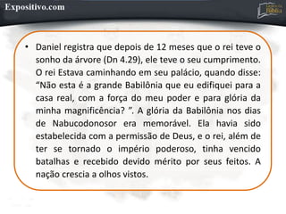 • Daniel registra que depois de 12 meses que o rei teve o
sonho da árvore (Dn 4.29), ele teve o seu cumprimento.
O rei Estava caminhando em seu palácio, quando disse:
“Não esta é a grande Babilônia que eu edifiquei para a
casa real, com a força do meu poder e para glória da
minha magnificência? ”. A glória da Babilônia nos dias
de Nabucodonosor era memorável. Ela havia sido
estabelecida com a permissão de Deus, e o rei, além de
ter se tornado o império poderoso, tinha vencido
batalhas e recebido devido mérito por seus feitos. A
nação crescia a olhos vistos.
 