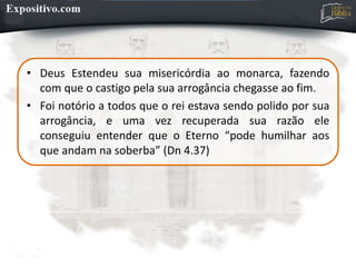 • Deus Estendeu sua misericórdia ao monarca, fazendo
com que o castigo pela sua arrogância chegasse ao fim.
• Foi notório a todos que o rei estava sendo polido por sua
arrogância, e uma vez recuperada sua razão ele
conseguiu entender que o Eterno “pode humilhar aos
que andam na soberba” (Dn 4.37)
 