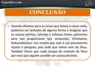 CONCLUSÃO
• Quando olhamos para as coisas que temos à nossa volta,
podemos ser tentados de alguma forma a imaginar que
os nossos méritos, talentos e esforços foram suficientes
para nos proporcionar tais conquistas. Entretanto,
Nabucodonosor nos mostra que este é um pensamento
injusto e perigoso, pois tudo que temos vem de Deus.
Também Vimos que nada escapa do controle de Deus
por mais que alguém acredite ser autossuficiente.
 