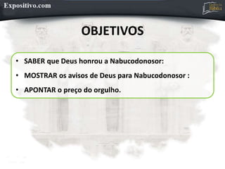 OBJETIVOS
• SABER que Deus honrou a Nabucodonosor:
• MOSTRAR os avisos de Deus para Nabucodonosor :
• APONTAR o preço do orgulho.
 