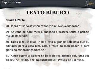 TEXTO BÍBLICO
Daniel 4:28-34
28- Todas estas coisas vieram sobre o rei Nabucodonosor.
29- Ao cabo de doze meses, andando a passear sobre o palácio
real de Babilônia,
30- Falou o rei, e disse: Não é esta a grande Babilônia que eu
edifiquei para a casa real, com a força do meu poder, e para
glória da minha magnificência?
31- Ainda estava a palavra na boca do rei, quando caiu uma voz
do céu: A ti se diz, ó rei Nabucodonosor: Passou de ti o reino.
 