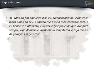 • 34- Mas ao fim daqueles dias eu, Nabucodonosor, levantei os
meus olhos ao céu, e tornou-me a vir o meu entendimento, e
eu bendisse o Altíssimo, e louvei, e glorifiquei ao que vive para
sempre, cujo domínio é um domínio sempiterno, e cujo reino é
de geração em geração
 
