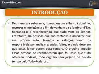INTRODUÇÃO
• Deus, em sua soberania, honra pessoas e lhes dá domínio,
recursos e inteligência a fim de venham a se lembrar d’Ele,
honrando-o e reconhecendo que tudo vem do Senhor.
Entretanto, há pessoas que são tentadas a acreditar que
sua própria mão, talentos e esforços foram os
responsáveis por realizar grandes feitos, e ainda desejam
que esses feitos durem para sempre. O orgulho impede
essas pessoas de reconhecerem que foi Deus que tudo
ofereceu. Todavia, todo orgulho será julgado no devido
tempo pelo Todo-Poderoso.
 