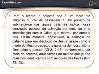 • Para o crente, o batismo não é um mero ato
religioso ou rito de passagem. O ato público de
submergir-se nas águas batismais indica nossa
convicção pessoal de salvação por meio de uma
identificação com o Cristo que morreu por amor a
nós. Desta maneira, constitui-se a analogia do
batismo para um discípulo de Jesus: assim como a
morte do Mestre decretou a garantia de nossa vitória
final sobre o pecado (Cl 2.12-15), também nós, por
meio do batismo, anunciamos ao mundo que já não
mais nos identificamos com as obras das trevas (Rm
13.12),....
 