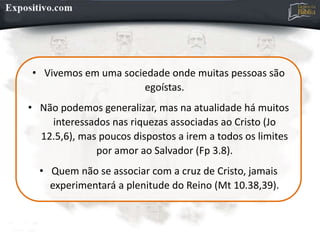 • Vivemos em uma sociedade onde muitas pessoas são
egoístas.
• Não podemos generalizar, mas na atualidade há muitos
interessados nas riquezas associadas ao Cristo (Jo
12.5,6), mas poucos dispostos a irem a todos os limites
por amor ao Salvador (Fp 3.8).
• Quem não se associar com a cruz de Cristo, jamais
experimentará a plenitude do Reino (Mt 10.38,39).
 