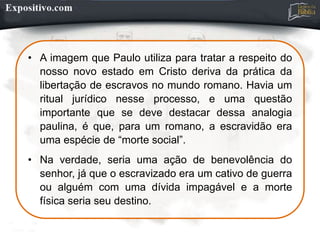 • A imagem que Paulo utiliza para tratar a respeito do
nosso novo estado em Cristo deriva da prática da
libertação de escravos no mundo romano. Havia um
ritual jurídico nesse processo, e uma questão
importante que se deve destacar dessa analogia
paulina, é que, para um romano, a escravidão era
uma espécie de “morte social”.
• Na verdade, seria uma ação de benevolência do
senhor, já que o escravizado era um cativo de guerra
ou alguém com uma dívida impagável e a morte
física seria seu destino.
 