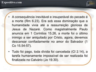• A consequência inevitável e insuperável do pecado é
a morte (Rm 6.23). Era sob essa dominação que a
humanidade vivia até a ressurreição gloriosa de
Jesus de Nazaré. Como magistralmente Paulo
anuncia em 1 Coríntios 15.26, a morte foi o último
inimigo a ser aniquilado por Cristo, agora, devemos
descansar confiadamente no amor do Salvador (1
Co 15.54-57).
• Tudo foi pago, toda dívida foi cancelada (Cl 2.14), a
tarefa humanamente impossível de ser realizada foi
finalizada no Calvário (Jo 19.30).
 