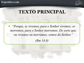 TEXTO PRINCIPAL
• “Porque, se vivemos, para o Senhor vivemos; se
morremos, para o Senhor morremos. De sorte que,
ou vivamos ou morramos, somos do Senhor.”
(Rm 14.8)
 