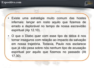 • Existe uma estratégia muito comum das hostes
infernais: lançar em rosto aquilo que fizemos de
errado e deplorável no tempo de nossa escravidão
espiritual (Ap 12.10).
• O que o Diabo quer com esse tipo de tática é nos
tornar inseguros com relação ao impacto da salvação
em nossa trajetória. Todavia, Paulo nos esclarece
que já não pesa sobre nós nenhum tipo de acusação
espiritual por aquilo que fizemos no passado (At
17.30).
 