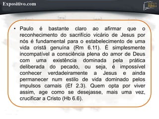 • Paulo é bastante claro ao afirmar que o
reconhecimento do sacrifício vicário de Jesus por
nós é fundamental para o estabelecimento de uma
vida cristã genuína (Rm 6.11). É simplesmente
incompatível a consciência plena do amor de Deus
com uma existência dominada pela prática
deliberada do pecado, ou seja, é impossível
conhecer verdadeiramente a Jesus e ainda
permanecer num estilo de vida dominado pelos
impulsos carnais (Ef 2.3). Quem opta por viver
assim, age como se desejasse, mais uma vez,
crucificar a Cristo (Hb 6.6).
 