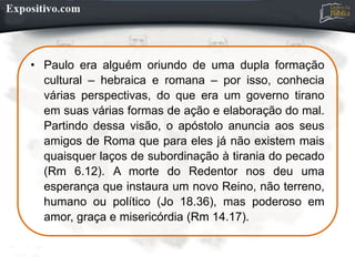 • Paulo era alguém oriundo de uma dupla formação
cultural – hebraica e romana – por isso, conhecia
várias perspectivas, do que era um governo tirano
em suas várias formas de ação e elaboração do mal.
Partindo dessa visão, o apóstolo anuncia aos seus
amigos de Roma que para eles já não existem mais
quaisquer laços de subordinação à tirania do pecado
(Rm 6.12). A morte do Redentor nos deu uma
esperança que instaura um novo Reino, não terreno,
humano ou político (Jo 18.36), mas poderoso em
amor, graça e misericórdia (Rm 14.17).
 