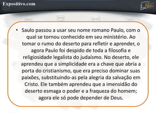 • Saulo passou a usar seu nome romano Paulo, com o
qual se tornou conhecido em seu ministério. Ao
tomar o rumo do deserto para refletir e aprender, o
agora Paulo foi despido de toda a filosofia e
religiosidade legalista do judaísmo. No deserto, ele
aprendeu que a simplicidade era a chave que abria a
porta do cristianismo, que era preciso dominar suas
paixões, substituindo-as pela alegria da salvação em
Cristo. Ele também aprendeu que a imensidão do
deserto esmaga o poder e a fraqueza do homem;
agora ele só pode depender de Deus.
 