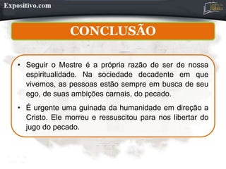 CONCLUSÃO
• Seguir o Mestre é a própria razão de ser de nossa
espiritualidade. Na sociedade decadente em que
vivemos, as pessoas estão sempre em busca de seu
ego, de suas ambições carnais, do pecado.
• É urgente uma guinada da humanidade em direção a
Cristo. Ele morreu e ressuscitou para nos libertar do
jugo do pecado.
 