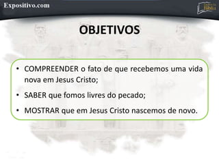 OBJETIVOS
• COMPREENDER o fato de que recebemos uma vida
nova em Jesus Cristo;
• SABER que fomos livres do pecado;
• MOSTRAR que em Jesus Cristo nascemos de novo.
 