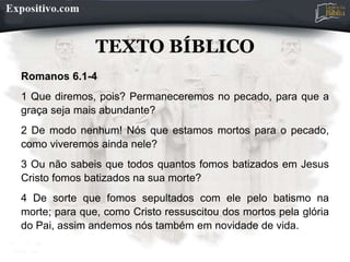 TEXTO BÍBLICO
Romanos 6.1-4
1 Que diremos, pois? Permaneceremos no pecado, para que a
graça seja mais abundante?
2 De modo nenhum! Nós que estamos mortos para o pecado,
como viveremos ainda nele?
3 Ou não sabeis que todos quantos fomos batizados em Jesus
Cristo fomos batizados na sua morte?
4 De sorte que fomos sepultados com ele pelo batismo na
morte; para que, como Cristo ressuscitou dos mortos pela glória
do Pai, assim andemos nós também em novidade de vida.
 