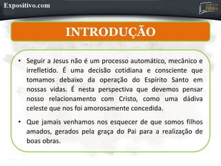 INTRODUÇÃO
• Seguir a Jesus não é um processo automático, mecânico e
irrefletido. É uma decisão cotidiana e consciente que
tomamos debaixo da operação do Espírito Santo em
nossas vidas. É nesta perspectiva que devemos pensar
nosso relacionamento com Cristo, como uma dádiva
celeste que nos foi amorosamente concedida.
• Que jamais venhamos nos esquecer de que somos filhos
amados, gerados pela graça do Pai para a realização de
boas obras.
 