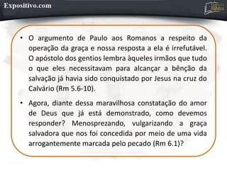 • O argumento de Paulo aos Romanos a respeito da
operação da graça e nossa resposta a ela é irrefutável.
O apóstolo dos gentios lembra àqueles irmãos que tudo
o que eles necessitavam para alcançar a bênção da
salvação já havia sido conquistado por Jesus na cruz do
Calvário (Rm 5.6-10).
• Agora, diante dessa maravilhosa constatação do amor
de Deus que já está demonstrado, como devemos
responder? Menosprezando, vulgarizando a graça
salvadora que nos foi concedida por meio de uma vida
arrogantemente marcada pelo pecado (Rm 6.1)?
 