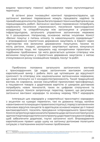 23
видами транспорту повинні здійснюватися через мультимодальні
термінали.
В останні роки інноваційні компанії продемонстрували, що
залізничні вантажні перевезення можуть працювати надійно та
привабливодляклієнтів.Однакбагатоправилітехнічнихбар’єріввсеще
перешкоджають роботі. Залізничні вантажні перевезення потребують
серйозного посилення спроможності, посилення транскордонної
координації та співробітництва між залізницями в управлінні
інфраструктурою, загального управління залізничною мережею
та її розширення. Наприклад, основною метою ініціативи Комісії
«Великі покупці з питань клімату та навколишнього середовища»14
є впровадження стратегічних державних закупівель в Європі через
партнерство між великими державними покупцями, такими як
міста, регіони, лікарні, центральні закупівельні органи, комунальні
підприємства тощо, які працюють над конкретними проектами та
подібними проблемами. Ця мета досягається шляхом співпраці між
великими покупцями у стратегічних державних закупівлях з метою
стимулювання ринку інноваційних товарів, послуг та робіт.
Приблизно половина загального залізничного вантажу
є транскордонним. Це надає залізничним вантажам сильний
європейський вимір і робить його ще чутливішим до відсутності
сумісності та співпраці між національними залізничними мережами,
що може вплинути на її конкурентоспроможність. Такий традиційний
вантаж, як сировина, зазнав масштабної промислової трансформації,
а поширення товарів з додатковою вартістю зі швидкою доставкою
потребують нових технологій, таких як цифрове сполучення та
автоматизація. Комісія запропонує перегляд правил, що регулюють
залізничні вантажні коридори та основну мережу TEN-T коридорів.
	 Інтеграція цих коридорів у «європейські транспортні коридори»
з акцентом на «швидкі перемоги», такі як довжина поїзда, колійне
навантаженнятапокращеніправилаексплуатації,порядіззаповненням
ключових відсутніх ланцюгів та адаптацією основної мережі до її повної
вантажоздатності, посилять просування інтермодального транспорту.
Комісіязапропонуєвдосконалитиправилащодозалізничноїпропускної
здатностівідповіднодопоточногопроектущодопереплануванняграфіку,
щоб забезпечити додаткові, гнучкі залізничні колії. Впровадження
європейських правил щодо шуму на залізниці допоможе полегшити
ситуацію з пов’язаними екологічними проблемами.
14	 Big Buyers for Climate and Environment is a European Commission Initiative for promoting collaboration between big public buyers in implementing strategic
public procurement for sustainable solutions: https://europa.eu/newsroom/content/big-buyers-climate-and-environment_en
 