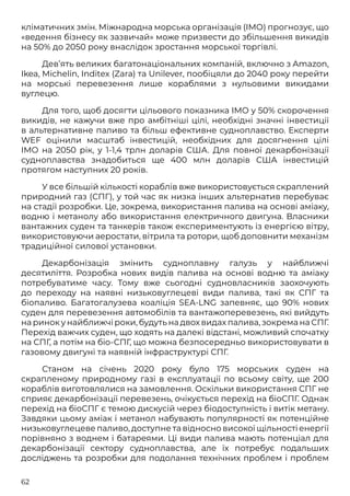 62
кліматичних змін. Міжнародна морська організація (IMO) прогнозує, що
«ведення бізнесу як зазвичай» може призвести до збільшення викидів
на 50% до 2050 року внаслідок зростання морської торгівлі.
Дев’ять великих багатонаціональних компаній, включно з Amazon,
Ikea, Michelin, Inditex (Zara) та Unilever, пообіцяли до 2040 року перейти
на морські перевезення лише кораблями з нульовими викидами
вуглецю.
Для того, щоб досягти цільового показника IMO у 50% скорочення
викидів, не кажучи вже про амбітніші цілі, необхідні значні інвестиції
в альтернативне паливо та більш ефективне судноплавство. Експерти
WEF оцінили масштаб інвестицій, необхідних для досягнення цілі
IMO на 2050 рік, у 1-1,4 трлн доларів США. Для повної декарбонізації
судноплавства знадобиться ще 400 млн доларів США інвестицій
протягом наступних 20 років.
У все більшій кількості кораблів вже використовується скраплений
природний газ (СПГ), у той час як низка інших альтернатив перебуває
на стадії розробки. Це, зокрема, використання палива на основі аміаку,
водню і метанолу або використання електричного двигуна. Власники
вантажних суден та танкерів також експериментують із енергією вітру,
використовуючи аеростати, вітрила та ротори, щоб доповнити механізм
традиційної силової установки.
Декарбонізація змінить судноплавну галузь у найближчі
десятиліття. Розробка нових видів палива на основі водню та аміаку
потребуватиме часу. Тому вже сьогодні судновласників заохочують
до переходу на наявні низьковуглецеві види палива, такі як СПГ та
біопаливо. Багатогалузева коаліція SEA-LNG запевняє, що 90% нових
суден для перевезення автомобілів та вантажоперевезень, які вийдуть
на ринок у найближчі роки, будуть на двох видах палива, зокрема на СПГ.
Перехід важчих суден, що ходять на далекі відстані, можливий спочатку
на СПГ, а потім на біо-СПГ, що можна безпосередньо використовувати в
газовому двигуні та наявній інфраструктурі СПГ.
Станом на січень 2020 року було 175 морських суден на
скрапленому природному газі в експлуатації по всьому світу, ще 200
кораблів виготовлялися на замовлення. Оскільки використання СПГ не
сприяє декарбонізації перевезень, очікується перехід на біоСПГ. Однак
перехід на біоСПГ є темою дискусій через біодоступність і витік метану.
Завдяки цьому аміак і метанол набувають популярності як потенційне
низьковуглецеве паливо, доступне та відносно високої щільності енергії
порівняно з воднем і батареями. Ці види палива мають потенціал для
декарбонізації сектору судноплавства, але їх потребує подальших
досліджень та розробки для подолання технічних проблем і проблем
 