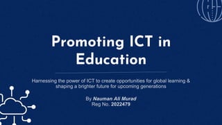 Promoting ICT in
Education
Harnessing the power of ICT to create opportunities for global learning &
shaping a brighter future for upcoming generations
By Nauman Ali Murad
Reg No. 2022479
 