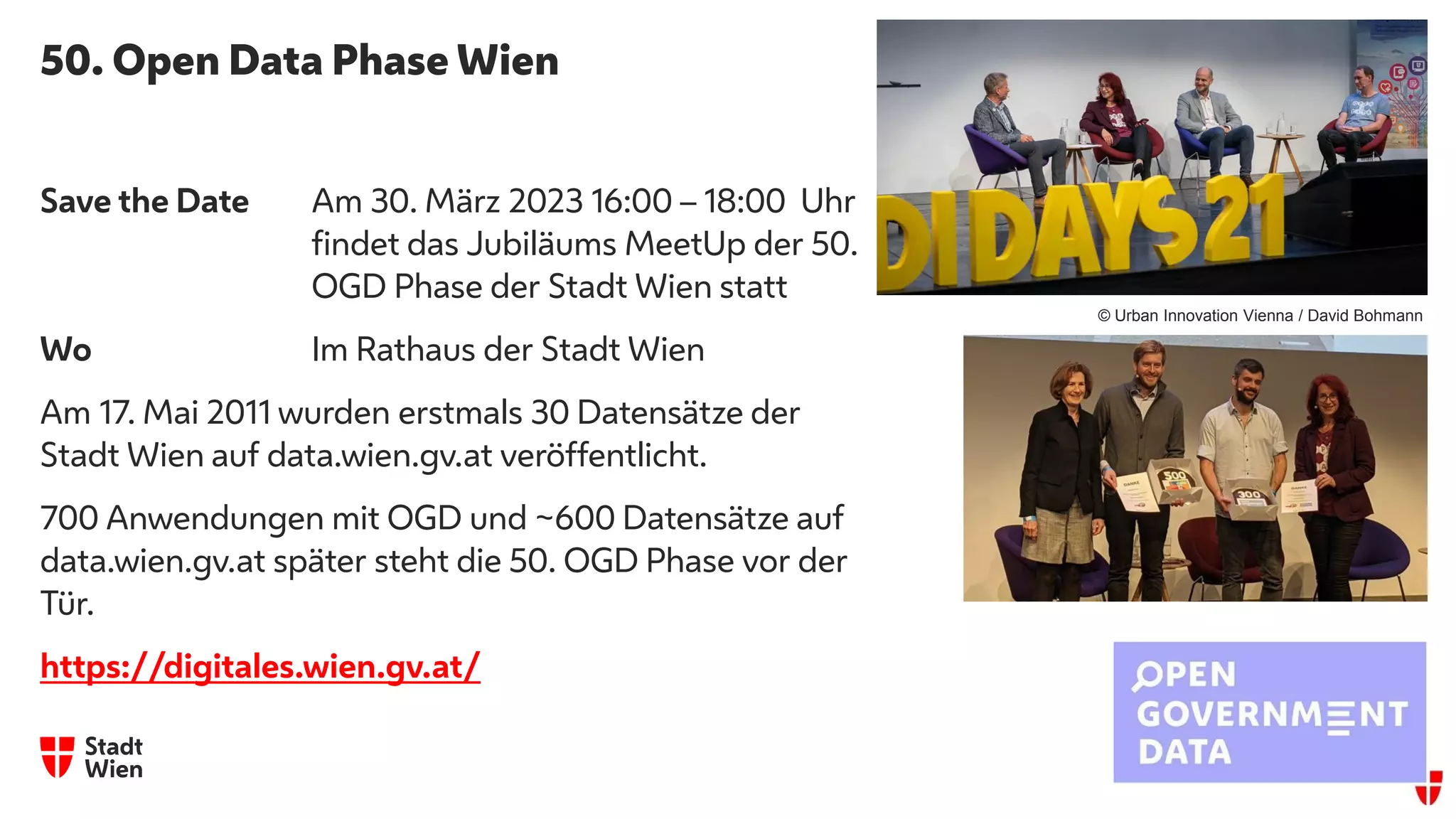 50. Open Data Phase Wien
Save the Date Am 30. März 2023 16:00 – 18:00 Uhr
findet das Jubiläums MeetUp der 50.
OGD Phase der Stadt Wien statt
Wo Im Rathaus der Stadt Wien
Am 17. Mai 2011 wurden erstmals 30 Datensätze der
Stadt Wien auf data.wien.gv.at veröffentlicht.
700 Anwendungen mit OGD und ~600 Datensätze auf
data.wien.gv.at später steht die 50. OGD Phase vor der
Tür.
https://digitales.wien.gv.at/
© Urban Innovation Vienna / David Bohmann
 