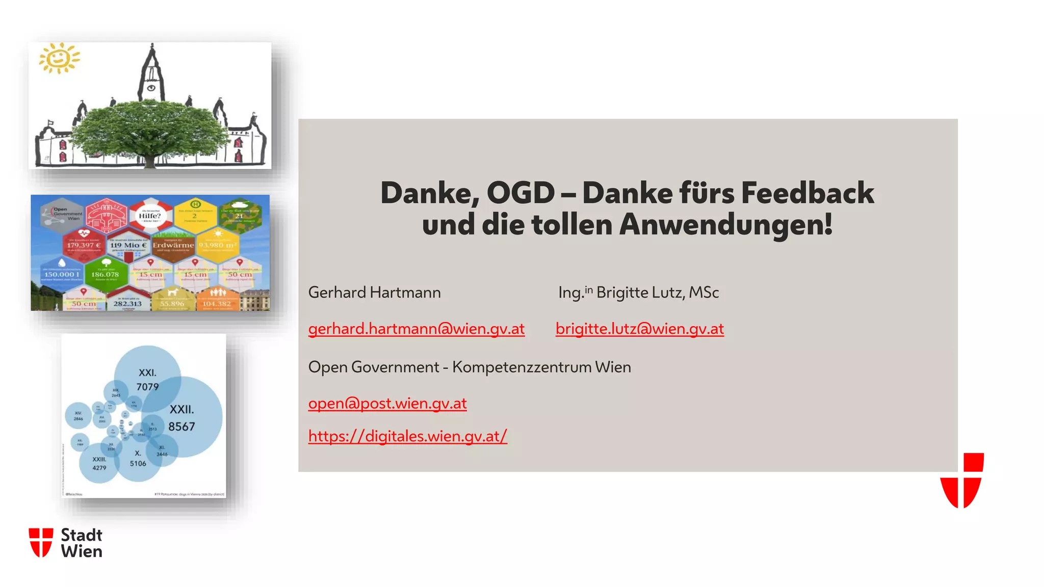 Danke, OGD – Danke fürs Feedback
und die tollen Anwendungen!
Gerhard Hartmann Ing.in Brigitte Lutz, MSc
gerhard.hartmann@wien.gv.at brigitte.lutz@wien.gv.at
Open Government - Kompetenzzentrum Wien
open@post.wien.gv.at
https://digitales.wien.gv.at/
 