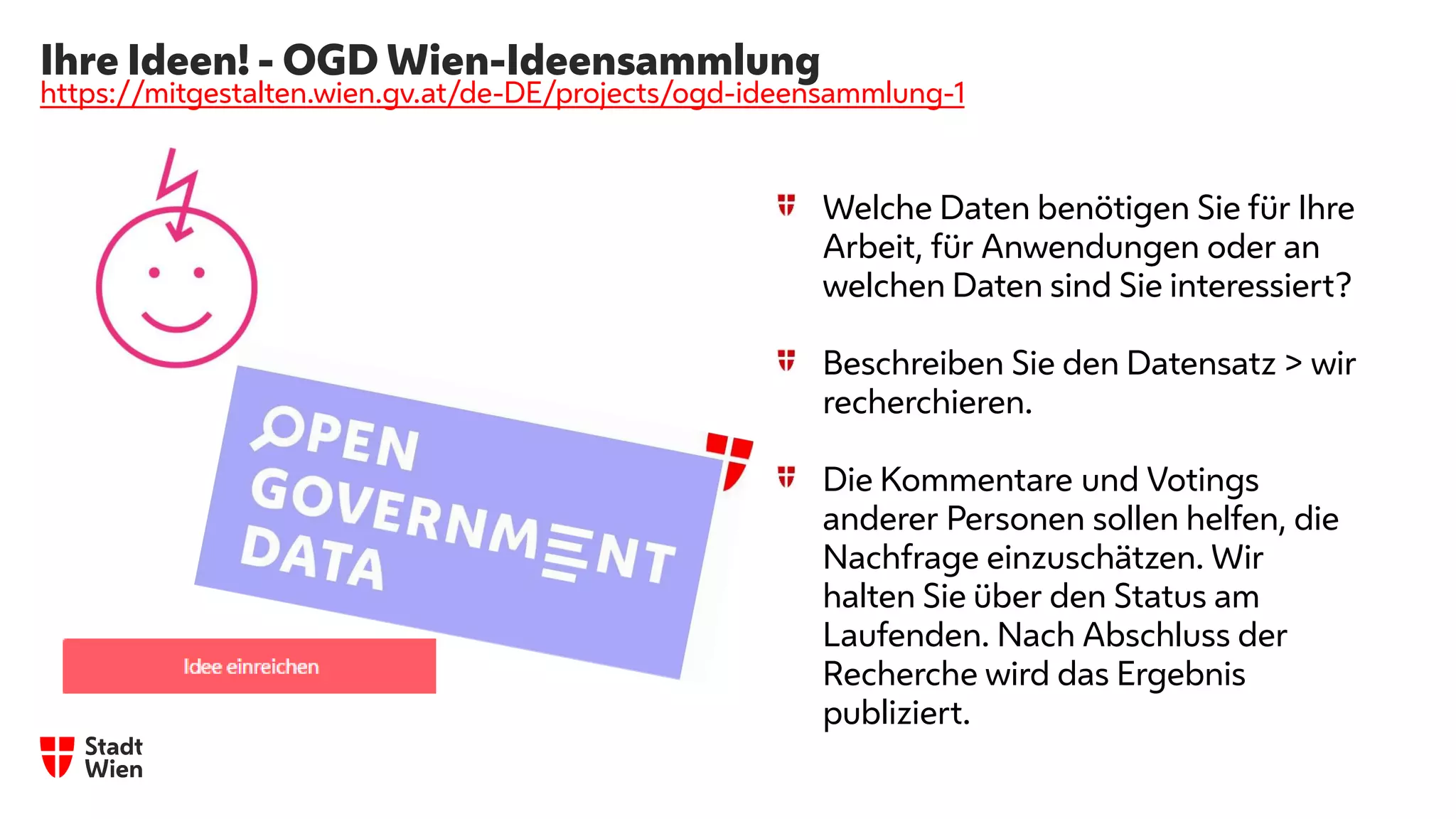 Ihre Ideen! - OGD Wien-Ideensammlung
https://mitgestalten.wien.gv.at/de-DE/projects/ogd-ideensammlung-1
Welche Daten benötigen Sie für Ihre
Arbeit, für Anwendungen oder an
welchen Daten sind Sie interessiert?
Beschreiben Sie den Datensatz > wir
recherchieren.
Die Kommentare und Votings
anderer Personen sollen helfen, die
Nachfrage einzuschätzen. Wir
halten Sie über den Status am
Laufenden. Nach Abschluss der
Recherche wird das Ergebnis
publiziert.
 