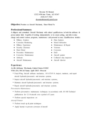 Devonte M. Bennett
12522 45th lane Yuma, AZ 85367
(928) 817-7603
devontembennett@gmail.com
Objective:Position as Aircraft Mechanic, Sheet Metal Fa
Professional Summary
A diligent and committed Aircraft Mechanic with critical qualifications in both the airframe &
power plants field. Capable of working independently or in a team setting, and able to take
charge and control various programs, maintenance and personal at once. Qualifications include:
● Military Aviation
● Corrosion Monitoring
● Military Experience
● Security Clearance
● Sheet Metal
● Preventive Maintenance
● Corrective Maintenance
● Airframe
● Aircraft Maintenance
● Data Analysis
● Metal Fabrication
● Maintenance & Repair
● Veterans
● Corrosion
● DoD
● Aircraft painter
● Collateral duty inspector
● Aircraft director
Experience
Av-8b Airframe Mechanic, United States USMC
VMA 211, MCAS Yuma April 2013 - Present
• Fixed-Wing Aircraft airframe mechanics, AV-8/TAV-8, inspect, maintain, and repair
aircraft hydraulic/pneumatic and structure systems.
• Inspect aircraft hydraulic/pneumatic and structure systems;,
• Maintain aircraft hydraulic/pneumatic and structure systems;
• Repair aircraft hydraulic/pneumatic and structure systems.
Preventative Maintenance
• Perform preventative maintenance techniques in accordance with AV-8B Technical
publications for 12-16 aircraft over a period of 3 years
• Perform special inspections on
Aircraft Painter
• Perform touch up & paint techniques
• Apply hazmat to prevent corrosion of aircraft
 