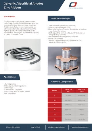 Galvanic / Sacriﬁcial Anodes
Zinc Ribbon
Zinc Ribbon
sales@jenningsanodes.com www.jenningsanodes.com
Zinc Ribbon Anode is made from extruded
High-Grade Zinc (SHG) 99.995% ingot around a
central galvanized steel wire core. Jennings
Anodes manufactures zinc ribbon using an
advanced automatic extruder to ensure the
highest quality, efﬁciency & ﬂexibility of the
ribbon whilst allowing for a production capacity
of 2,000,000 meters / Year.
Applications
1. Buried pipeline
2. Above ground storage tanks
3. PCCP pipe
4. Temporary CP system
5. Grounding mats to power towers;
6. AC mitigation
1. High output current to volume ratio
2. High current efﬁciency >95%
3. Even distribution of current density due to continu
-ous ribbon formation.
4. Self-regulating current output, will not cause nor
magnify stray currents
5. Excellent tensile strength and hardness
6. Easily cut to length
7. Product ﬂexibility ensures installation in Cold
Weather (-22ºF/ -30ºC)
Chemical Composition
Product Advantages
Al
Cd
Fe
Pb
Cu
Zn
0.1 - 0.5%
0.02 - 0.07%
0.005% max.
0.006 max.
0.005 max.
Remainder
0.005% max.
0.003% max.
0.0014 max.
0.002 max.
0.001%
Remainder
Element
ASTM B - 418
Type I
ASTM B - 418
Type II
 