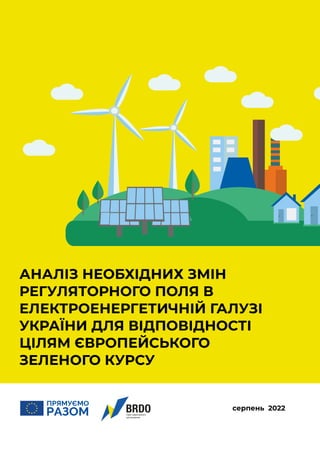 1
серпень 2022
АНАЛІЗ НЕОБХІДНИХ ЗМІН
РЕГУЛЯТОРНОГО ПОЛЯ В
ЕЛЕКТРОЕНЕРГЕТИЧНІЙ ГАЛУЗІ
УКРАЇНИ ДЛЯ ВІДПОВІДНОСТІ
ЦІЛЯМ ЄВРОПЕЙСЬКОГО
ЗЕЛЕНОГО КУРСУ
 