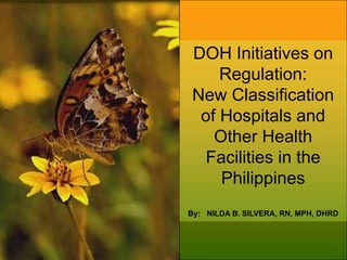 DOH Initiatives on
Regulation:
New Classification
of Hospitals and
Other Health
Facilities in the
Philippines
By: NILDA B. SILVERA, RN, MPH, DHRD
 