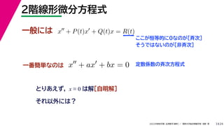 24
2022年度秋学期 応用数学（解析） ／ 関西大学総合情報学部 浅野 晃
２階線形微分方程式
3
一般には
とりあえず， x ≡ 0 は解［自明解］
x
+ P(t)x
+ Q(t)x = R(t)
ここが恒等的に0なのが［斉次］
そうではないのが［非斉次］
一番簡単なのは x
+ ax
+ bx = 0 定数係数の斉次方程式
それ以外には？
 